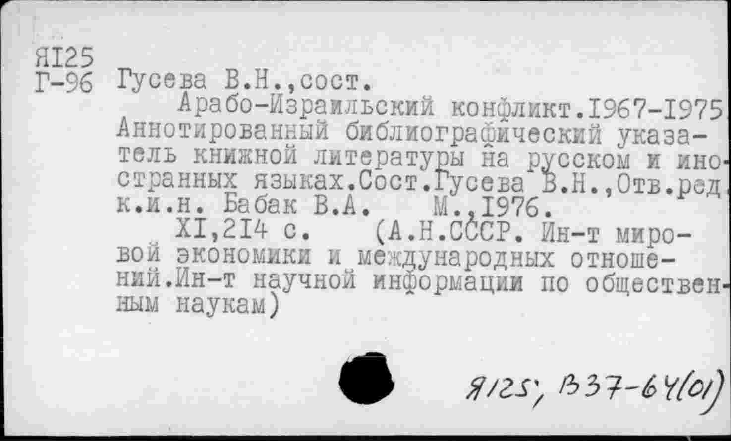 ﻿Г-96 Гусева В.Н.,сост.
Арабо-Израильский конфликт.1967-1975 Аннотированный библиографический указатель книжной литературы на русском и ино' странных языках.Сост.Гусева В.Н.,0тв.ред к.и.н. Бабак В.А.	М.,1976.
XI,214 с. (А.Н.СССР. Ин-т мировом экономики и международных отношений.Ин-т научной информации по обществен' ным наукам)
ЯШ',